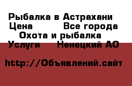 Рыбалка в Астрахани › Цена ­ 500 - Все города Охота и рыбалка » Услуги   . Ненецкий АО